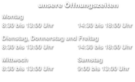 unsere Öffnungszeiten Montag 8:30 bis 13:00 Uhr		14:30 bis 18:00 Uhr  Dienstag, Donnerstag und Freitag        	     8:30 bis 13:00 Uhr	  14:30 bis 18:00 Uhr  Mittwoch	 	Samstag 8:30 bis 13:00 Uhr		9:00 bis 13:00 Uhr