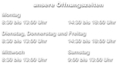 unsere Öffnungszeiten Montag 8:30 bis 13:00 Uhr		14:30 bis 18:00 Uhr  Dienstag, Donnerstag und Freitag        	     8:30 bis 13:00 Uhr	  14:30 bis 18:00 Uhr  Mittwoch	 	Samstag 8:30 bis 13:00 Uhr		9:00 bis 13:00 Uhr