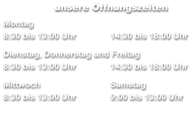 unsere Öffnungszeiten Montag 8:30 bis 13:00 Uhr		14:30 bis 18:00 Uhr  Dienstag, Donnerstag und Freitag        	     8:30 bis 13:00 Uhr	  14:30 bis 18:00 Uhr  Mittwoch	 	Samstag 8:30 bis 13:00 Uhr		9:00 bis 13:00 Uhr