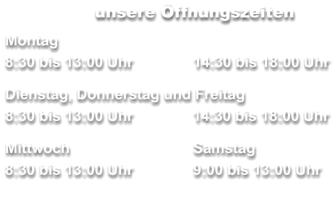 unsere Öffnungszeiten Montag 8:30 bis 13:00 Uhr		14:30 bis 18:00 Uhr  Dienstag, Donnerstag und Freitag        	     8:30 bis 13:00 Uhr	  14:30 bis 18:00 Uhr  Mittwoch	 	Samstag 8:30 bis 13:00 Uhr		9:00 bis 13:00 Uhr